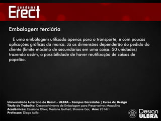 Universidade Luterana do Brasil - ULBRA - Campus Carazinho | Curso de Design
Título do Trabalho: Desenvolvimento de Embalagem para Preservativos Masculino
Acadêmicos: Cassiano Olivo; Mariane Gutheil; Shaiane Goi; Ano: 2014/1
Professor: Diego Ávila
Embalagem terciária
É uma embalagem utilizada apenas para o transporte, e com poucas
aplicações gráficas da marca. Já as dimensões dependerão do pedido do
cliente (limite máximo de secundárias em uma caixa: 50 unidades)
trazendo assim, a possibilidade de haver reutilização de caixas de
papelão.
 