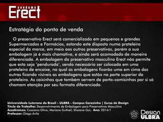 Universidade Luterana do Brasil - ULBRA - Campus Carazinho | Curso de Design
Título do Trabalho: Desenvolvimento de Embalagem para Preservativos Masculino
Acadêmicos: Cassiano Olivo; Mariane Gutheil; Shaiane Goi; Ano: 2014/1
Professor: Diego Ávila
O preservativo Erect será comercializado em pequenos e grandes
Supermercados e Farmácias, estando este disposto numa prateleira
especial da marca, em meio aos outros preservativos, porém a sua
embalagem já é mais chamativa, e ainda será acomodado de maneira
diferenciada. A embalagem do preservativo masculino Erect não permite
que esta seja ‘pendurada’, sendo necessário ser colocada em uma
prateleira de encaixe, na qual as embalagens ficarão uma em cima das
outras ficando visíveis as embalagens que estão na parte superior da
prateleira. As caixinhas que também servem de porta-camisinhas por si só
chamam atenção por seu formato diferenciado.
Estratégia do ponto de venda
 