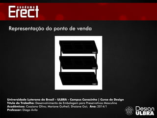 Universidade Luterana do Brasil - ULBRA - Campus Carazinho | Curso de Design
Título do Trabalho: Desenvolvimento de Embalagem para Preservativos Masculino
Acadêmicos: Cassiano Olivo; Mariane Gutheil; Shaiane Goi; Ano: 2014/1
Professor: Diego Ávila
Representação do ponto de venda
 