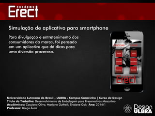 Universidade Luterana do Brasil - ULBRA - Campus Carazinho | Curso de Design
Título do Trabalho: Desenvolvimento de Embalagem para Preservativos Masculino
Acadêmicos: Cassiano Olivo; Mariane Gutheil; Shaiane Goi; Ano: 2014/1
Professor: Diego Ávila
Simulação de aplicativo para smartphone
Para divulgação e entretenimento dos
consumidores da marca, foi pensado
em um aplicativo que dá dicas para
uma diversão prazerosa.
 