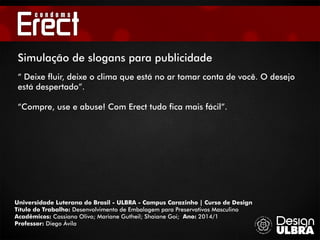 Universidade Luterana do Brasil - ULBRA - Campus Carazinho | Curso de Design
Título do Trabalho: Desenvolvimento de Embalagem para Preservativos Masculino
Acadêmicos: Cassiano Olivo; Mariane Gutheil; Shaiane Goi; Ano: 2014/1
Professor: Diego Ávila
Simulação de slogans para publicidade
“ Deixe fluir, deixe o clima que está no ar tomar conta de você. O desejo
está despertado”.
“Compre, use e abuse! Com Erect tudo fica mais fácil”.
 
