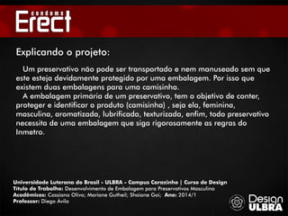 Universidade Luterana do Brasil - ULBRA - Campus Carazinho | Curso de Design
Título do Trabalho: Desenvolvimento de Embalagem para Preservativos Masculino
Acadêmicos: Cassiano Olivo; Mariane Gutheil; Shaiane Goi; Ano: 2014/1
Professor: Diego Ávila
Um preservativo não pode ser transportado e nem manuseado sem que
este esteja devidamente protegido por uma embalagem. Por isso que
existem duas embalagens para uma camisinha.
A embalagem primária de um preservativo, tem o objetivo de conter,
proteger e identificar o produto (camisinha) , seja ela, feminina,
masculina, aromatizada, lubrificada, texturizada, enfim, todo preservativo
necessita de uma embalagem que siga rigorosamente as regras do
Inmetro.
Explicando o projeto:
 