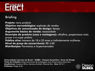 Universidade Luterana do Brasil - ULBRA - Campus Carazinho | Curso de Design
Título do Trabalho: Desenvolvimento de Embalagem para Preservativos Masculino
Acadêmicos: Cassiano Olivo; Mariane Gutheil; Shaiane Goi; Ano: 2014/1
Professor: Diego Ávila
Briefing
Projeto: novo produto
Objetivo mercadológico: explosão de vendas
Objetivos de comunicação do design: desejo
Argumento básico de venda: necessidade
Descrição do produto (usos e vantagens): ultrafino, proporciona mais
prazer e é super prático
Público alvo: homens de 18 a 35 anos e indiretamente mulheres
Nível de preço da concorrência: R$ 4,00
Distribuição: Farmácias e Supermercados
 