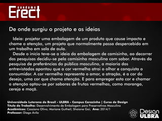 Universidade Luterana do Brasil - ULBRA - Campus Carazinho | Curso de Design
Título do Trabalho: Desenvolvimento de Embalagem para Preservativos Masculino
Acadêmicos: Cassiano Olivo; Mariane Gutheil; Shaiane Goi; Ano: 2014/1
Professor: Diego Ávila
De onde surgiu o projeto e as ideias
Ideia: projetar uma embalagem de um produto que cause impacto e
chame a atenção, um projeto que normalmente passa despercebido em
um trabalho em sala de aula.
Desde o início teve-se a ideia da embalagem de camisinha, ao decorrer
das pesquisas decidiu-se pela camisinha masculina com sabor. Através da
pesquisa de preferências do público masculino, a maioria dos
entrevistados apontou que a cor vermelha atrai o olhar e conquista o
consumidor. A cor vermelha representa o amor, a atração, é a cor do
desejo, uma cor que chama atenção. E para empregar esta cor e chamar
a atenção optou-se por sabores de frutas vermelhas, como morango,
cereja e maçã.
 