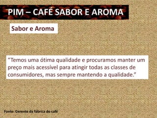 Sabor e Aroma



  “Temos uma ótima qualidade e procuramos manter um
  preço mais acessível para atingir todas as classes de
  consumidores, mas sempre mantendo a qualidade.”




Fonte: Gerente da fábrica do café
 