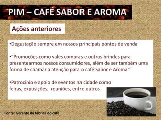 Ações anteriores

   •Degustação sempre em nossos principais pontos de venda

   •“Promoções como vales compras e outros brindes para
   presentearmos nossos consumidores, além de ser também uma
   forma de chamar a atenção para o café Sabor e Aroma.”

   •Patrocínio e apoio de eventos na cidade como
   feiras, exposições, reuniões, entre outros



Fonte: Gerente da fábrica do café
 