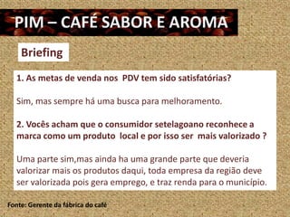 Briefing
   1. As metas de venda nos PDV tem sido satisfatórias?

   Sim, mas sempre há uma busca para melhoramento.

   2. Vocês acham que o consumidor setelagoano reconhece a
   marca como um produto local e por isso ser mais valorizado ?

   Uma parte sim,mas ainda ha uma grande parte que deveria
   valorizar mais os produtos daqui, toda empresa da região deve
   ser valorizada pois gera emprego, e traz renda para o município.

Fonte: Gerente da fábrica do café
 