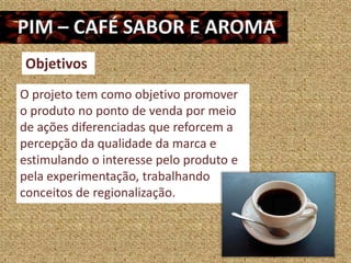 Objetivos
O projeto tem como objetivo promover
o produto no ponto de venda por meio
de ações diferenciadas que reforcem a
percepção da qualidade da marca e
estimulando o interesse pelo produto e
pela experimentação, trabalhando
conceitos de regionalização.
 