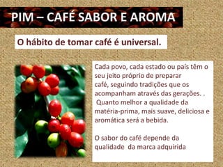 O hábito de tomar café é universal.

                  Cada povo, cada estado ou país têm o
                  seu jeito próprio de preparar
                  café, seguindo tradições que os
                  acompanham através das gerações. .
                   Quanto melhor a qualidade da
                  matéria-prima, mais suave, deliciosa e
                  aromática será a bebida.

                  O sabor do café depende da
                  qualidade da marca adquirida
 