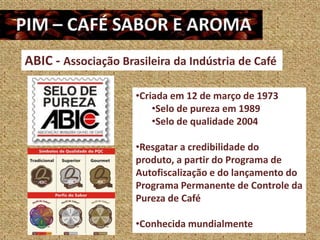 ABIC - Associação Brasileira da Indústria de Café

                     •Criada em 12 de março de 1973
                         •Selo de pureza em 1989
                         •Selo de qualidade 2004

                     •Resgatar a credibilidade do
                     produto, a partir do Programa de
                     Autofiscalização e do lançamento do
                     Programa Permanente de Controle da
                     Pureza de Café

                     •Conhecida mundialmente
 
