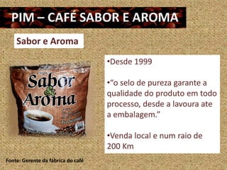 Sabor e Aroma
                                    •Desde 1999

                                    •“o selo de pureza garante a
                                    qualidade do produto em todo
                                    processo, desde a lavoura ate
                                    a embalagem.”

                                    •Venda local e num raio de
                                    200 Km
Fonte: Gerente da fábrica do café
 