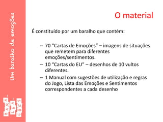 O material
É constituído por um baralho que contém:
– 70 “Cartas de Emoções” – imagens de situações
que remetem para diferentes
emoções/sentimentos.
– 10 “Cartas do EU” – desenhos de 10 vultos
diferentes.
– 1 Manual com sugestões de utilização e regras
do Jogo, Lista das Emoções e Sentimentos
correspondentes a cada desenho
 