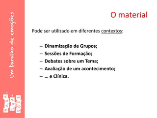 O material
Pode ser utilizado em diferentes contextos:
– Dinamização de Grupos;
– Sessões de Formação;
– Debates sobre um Tema;
– Avaliação de um acontecimento;
– … e Clínica.
 