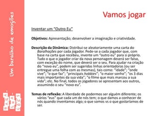 Vamos jogar
Inventar um “Outro Eu”
Objetivos: Apresentação; desenvolver a imaginação e criatividade.
Descrição da Dinâmica: Distribui-se aleatoriamente uma carta do
Baralhações por cada jogador. Pede-se a cada jogador que, com
base na carta que recebeu, invente um “outro eu” para si próprio.
Tudo o que o jogador criar da nova personagem deverá ser falso,
com exceção do nome, que deverá ser o seu. Para ajudar na criação
do “novo eu”, podem ser sugeridas linhas orientadoras (ou ser
entregue uma folha com as mesmas), tais como: “idade”; “onde
vive”; “o que faz”; “principais hobbies”; “o maior sonho”; “os 3 dias
mais importantes da sua vida”; “o filme que mais marcou a sua
vida”; etc. No final, todos os jogadores se apresentam aos outros,
assumindo o seu “novo eu”.
Temas de reflexão: A liberdade de podermos ser alguém diferente; os
vários “eus” que cada um de nós tem; o que damos a conhecer de
nós quando inventamos algo; o que somos vs o que gostaríamos de
ser.
 
