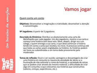 Vamos jogar
Quem conta um conto
Objetivos: Desenvolver a imaginação e criatividade; desenvolver a atenção
e concentração.
Nº Jogadores: A partir de 5 jogadores
Descrição da Dinâmica: Distribui-se aleatoriamente uma carta do
Baralhações por cada jogador. Um dos jogadores, mostra a sua carta e
começa uma história com base nela. Deve, depois, dirigir-se a um
colega, a quem entrega a sua carta, e que deve continuar a história
tendo em conta a carta que recebeu no início. O processo continua até
que todas as cartas sejam englobadas na história. As histórias podem
ser livres ou subordinadas a um tema dado previamente pelo
moderador.
Temas de reflexão: Ouvir e ser ouvido; vantagens e desvantagens de criar
uma história em conjunto (a riqueza da variedade de ideias vs a
frustração de não controlar o rumo da história); a variedade de coisas
que se podem criar através do mesmo material; a dificuldade de criar
algo em conjunto; o que colocamos nas histórias que construímos
(valores, crenças, experiências, etc.).
 