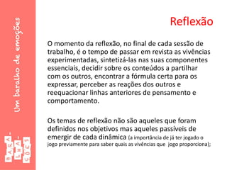 Reflexão
O momento da reflexão, no final de cada sessão de
trabalho, é o tempo de passar em revista as vivências
experimentadas, sintetizá-las nas suas componentes
essenciais, decidir sobre os conteúdos a partilhar
com os outros, encontrar a fórmula certa para os
expressar, perceber as reações dos outros e
reequacionar linhas anteriores de pensamento e
comportamento.
Os temas de reflexão não são aqueles que foram
definidos nos objetivos mas aqueles passíveis de
emergir de cada dinâmica (a importância de já ter jogado o
jogo previamente para saber quais as vivências que jogo proporciona);
 