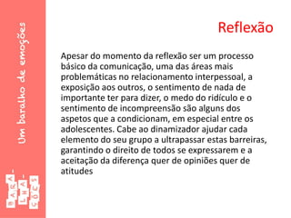 Reflexão
Apesar do momento da reflexão ser um processo
básico da comunicação, uma das áreas mais
problemáticas no relacionamento interpessoal, a
exposição aos outros, o sentimento de nada de
importante ter para dizer, o medo do ridículo e o
sentimento de incompreensão são alguns dos
aspetos que a condicionam, em especial entre os
adolescentes. Cabe ao dinamizador ajudar cada
elemento do seu grupo a ultrapassar estas barreiras,
garantindo o direito de todos se expressarem e a
aceitação da diferença quer de opiniões quer de
atitudes
 