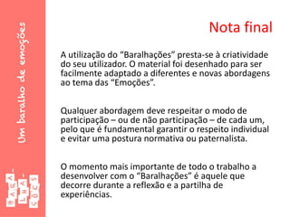 Nota final
A utilização do “Baralhações” presta-se à criatividade
do seu utilizador. O material foi desenhado para ser
facilmente adaptado a diferentes e novas abordagens
ao tema das “Emoções”.
Qualquer abordagem deve respeitar o modo de
participação – ou de não participação – de cada um,
pelo que é fundamental garantir o respeito individual
e evitar uma postura normativa ou paternalista.
O momento mais importante de todo o trabalho a
desenvolver com o “Baralhações” é aquele que
decorre durante a reflexão e a partilha de
experiências.
 