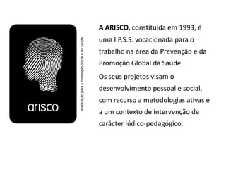 A ARISCO, constituída em 1993, é
uma I.P.S.S. vocacionada para o
trabalho na área da Prevenção e da
Promoção Global da Saúde.
Os seus projetos visam o
desenvolvimento pessoal e social,
com recurso a metodologias ativas e
a um contexto de intervenção de
carácter lúdico-pedagógico.
 