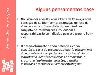 Alguns pensamentos base
• No início dos anos 80, com a Carta de Otawa, a nova
definição de Saúde – com a deslocação do foco da
doença para a saúde – abriu espaço a todo um
conjunto de intervenções direcionadas à
responsabilização do indivíduo pelo seu próprio bem-
estar.
• O desenvolvimento de competências, como
estratégia, parte do pressuposto que “o alargamento
do reportório de comportamentos sociais ajuda os
indivíduos a identificar situações e problemas, a
procurar e implementar soluções, a avaliar
resultados e a manter ou alterar estratégias”
 