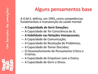 Alguns pensamentos base
A O.M.S. definia, em 1993, como competências
fundamentais à manutenção da saúde mental:
– A Capacidade de Gerir Emoções;
– A Capacidade de Ter Consciência de Si;
– A Habilidade nas Relações Interpessoais;
– A Capacidade de Comunicação;
– A Capacidade de Resolução de Problemas;
– A Capacidade de Tomar Decisões;
– O Desenvolvimento de Pensamento Critico e
Criativo;
– A Capacidade de Empatizar com o Outro;
– A Capacidade de Gerir o Stress.
 