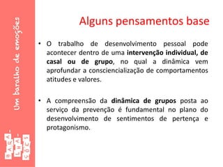 Alguns pensamentos base
• O trabalho de desenvolvimento pessoal pode
acontecer dentro de uma intervenção individual, de
casal ou de grupo, no qual a dinâmica vem
aprofundar a consciencialização de comportamentos
atitudes e valores.
• A compreensão da dinâmica de grupos posta ao
serviço da prevenção é fundamental no plano do
desenvolvimento de sentimentos de pertença e
protagonismo.
 