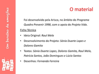 O material
Foi desenvolvido pela Arisco, no âmbito do Programa
Quadro Prevenir 1998, com o apoio do Projeto Vida.
Ficha Técnica
• Ideia Original: Raul Melo
• Desenvolvimento do Projeto: Sónia Duarte Lopes e
Dolores Gamito
• Textos: Sónia Duarte Lopes, Dolores Gamito, Raul Melo,
Patrícia Santos, João Domingues e Lúcio Santos
• Desenhos: Fernando Ferreira
 