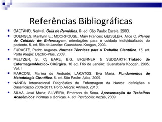 Referências Bibliográficas













CAETANO, Norival. Guia de Remédios. 6. ed. São Paulo: Escala, 2003.
DOENGES, Marilynn E.; MOORHOUSE, Mary Frances; GEISSLER, Alice C. Planos
de Cuidado de Enfermagem: orientações para o cuidado individualizado do
paciente. 5. ed. Rio de Janeiro: Guanabara-Koogan, 2003.
FURASTÉ, Pedro Augusto. Normas Técnicas para o Trabalho Científico. 15. ed.
Porto Alegre: Dáctilo-Plus, 2009.
MELTZER, S. C; BARE, B.G. BRUNNER & SUDDARTH: Tratado de
EnfermagemMédico- Cirúrgica. 10 ed. Rio de Janeiro: Guanabara Koogan, 2005.
Vol. I
MARCONI, Marina de Andrade; LAKATOS, Eva Maria. Fundamentos de
Metodologia Científica. 6. ed. São Paulo: Atlas, 2009.
NANDA Internacional Diagnóstico de Enfermagem da Nanda: definições e
classificação 2009-2011. Porto Alegre: Artmed, 2010.
SILVA, José Maria; SILVEIRA, Emerson de Sena. Apresentação de Trabalhos
Acadêmicos: normas e técnicas. 4. ed. Petrópolis: Vozes, 2009.

 