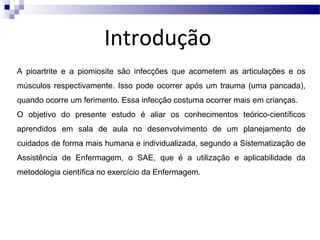 Introdução
A pioartrite e a piomiosite são infecções que acometem as articulações e os
músculos respectivamente. Isso pode ocorrer após um trauma (uma pancada),
quando ocorre um ferimento. Essa infecção costuma ocorrer mais em crianças.
O objetivo do presente estudo é aliar os conhecimentos teórico-científicos
aprendidos em sala de aula no desenvolvimento de um planejamento de
cuidados de forma mais humana e individualizada, segundo a Sistematização de
Assistência de Enfermagem, o SAE, que é a utilização e aplicabilidade da
metodologia científica no exercício da Enfermagem.

 