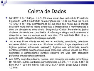 Coleta de Dados






04/11/2013 às 13:40pm. L.L.S. 09 anos, masculino, natural de Presidente
Figueiredo –AM. Foi admitido na emergência do P.S.C. da Zona Sul no dia
15/10/2013 às 11:00 acompanhado de sua mãe que relata que a criança
está com muita dor no joelho direito que a impossibilita a movimentação e
com um abcesso na coxa direita. Diagnóstico Clínico: Pioartrite no joelho
direito e piomiosite na coxa direita. A mão nega alergia medicamentosa e
alimentar e que as vacinas estão em dias. Foi solicitado Raio X e o
paciente está realizando fisioterapia no MID .
Ao exame físico: cliente no leito em ar ambiente, consciente, orientado,
eupneico, afebril, normocorado, hidratado, anictérico, turgor da pele normal,
higiene pessoal satisfatória (asseado), higiene oral satisfatória, arcada
dentaria completa, funções fisiológicas presentes, acesso venoso em MSD
salinizado e apresentando curativo oclusivo em MID com drenagem
purulenta em pequena quantidade.
Aos SSVV ausculta pulmonar normal, sem presença de ruídos adventícios,
R= 18 irpm, bulhas cardíacas normofonéticas em 2T, PT= 64cm, F.R.= 80
bpm, P.A = 90 x 50 mmHg, Tax: 36°C, C.A.= 50cm, peso: 30Kg e altura :
1,33 cm.

 