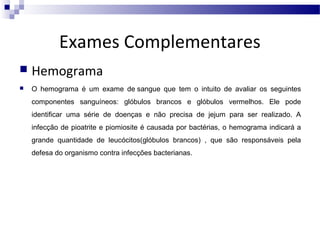 Exames Complementares


Hemograma



O hemograma é um exame de sangue que tem o intuito de avaliar os seguintes
componentes sanguíneos: glóbulos brancos e glóbulos vermelhos. Ele pode
identificar uma série de doenças e não precisa de jejum para ser realizado. A
infecção de pioatrite e piomiosite é causada por bactérias, o hemograma indicará a
grande quantidade de leucócitos(glóbulos brancos) , que são responsáveis pela
defesa do organismo contra infecções bacterianas.

 