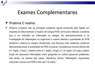 Exames Complementares


Proteína C reativa



Proteína C-reativa são as principais proteínas aguda produzida pelo fígado em
resposta ao dano tecidual. O exame de sangue PCR, serve para detectar a proteína
que é um indicador de inflamação no sangue. No acompanhamento e na
investigação de inflamações no organismo o exame detecta a quantidade de PCR
(proteína c reativa) no sangue. Atualmente, com técnicas mais modernas, podemos
efetivamente dosar a quantidade de PCR circulante. Considera-se normal valores até
0.1 mg/dL (1mg/L). Valores entre 0.1 mg/dL (1mg/L) e 1,0 mg/dL (10 mg/L) podem
surgir em pequenas inflamações como gengivites ou outros pequenos problemas,
não tendo, na maioria dos casos, relevância clínica. Inflamações importantes
costumam causar uma PCR maior que 1,0 mg/dL

 