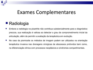 Exames Complementares


Radiologia



Embora a radiologia na pioartrite não contribua substancialmente para o diagnóstico
precoce, sua realização é valiosa ao detectar o grau de comprometimento inicial da
articulação, além de permitir a avaliação da terapêutica em evolução.



No caso da piomiosite os métodos de imagem podem ser utilizados na orientação
terapêutica invasiva nas drenagens cirúrgicas de abscessos profundos bem como,
na diferenciação clínica com processos neoplásicos e síndromes compartimentais.

 