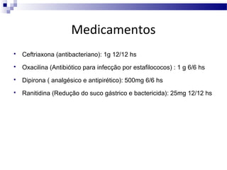Medicamentos


Ceftriaxona (antibacteriano): 1g 12/12 hs



Oxacilina (Antibiótico para infecção por estafilococos) : 1 g 6/6 hs



Dipirona ( analgésico e antipirético): 500mg 6/6 hs



Ranitidina (Redução do suco gástrico e bactericida): 25mg 12/12 hs

 