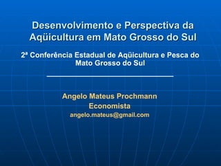 Desenvolvimento e Perspectiva da Aqüicultura em Mato Grosso do Sul 2ª Conferência Estadual de Aqüicultura e Pesca do Mato Grosso do Sul _______________________________ Angelo Mateus Prochmann Economista [email_address] 