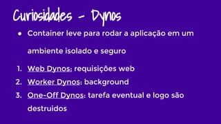 Curiosidades - Dynos
● Container leve para rodar a aplicação em um
ambiente isolado e seguro
1. Web Dynos: requisições web
2. Worker Dynos: background
3. One-Off Dynos: tarefa eventual e logo são
destruidos
 