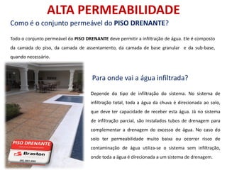 ALTA PERMEABILIDADE
Como é o conjunto permeável do PISO DRENANTE?
Todo o conjunto permeável do PISO DRENANTE deve permitir a infiltração de água. Ele é composto
da camada do piso, da camada de assentamento, da camada de base granular e da sub-base,
quando necessário.



                                     Para onde vai a água infiltrada?
                                    Depende do tipo de infiltração do sistema. No sistema de
                                    infiltração total, toda a água da chuva é direcionada ao solo,
                                    que deve ter capacidade de receber esta água. Já no sistema
                                    de infiltração parcial, são instalados tubos de drenagem para
                                    complementar a drenagem do excesso de água. No caso do
                                    solo ter permeabilidade muito baixa ou ocorrer risco de
                                    contaminação de água utiliza-se o sistema sem infiltração,
                                    onde toda a água é direcionada a um sistema de drenagem.
 