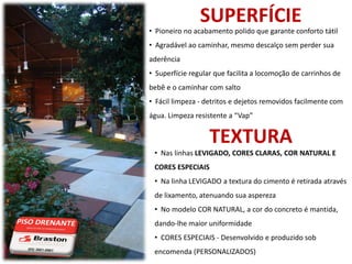SUPERFÍCIE
• Pioneiro no acabamento polido que garante conforto tátil
• Agradável ao caminhar, mesmo descalço sem perder sua
aderência
• Superfície regular que facilita a locomoção de carrinhos de
bebê e o caminhar com salto
• Fácil limpeza - detritos e dejetos removidos facilmente com
água. Limpeza resistente a “Vap”


                   TEXTURA
 • Nas linhas LEVIGADO, CORES CLARAS, COR NATURAL E
 CORES ESPECIAIS
 • Na linha LEVIGADO a textura do cimento é retirada através
 de lixamento, atenuando sua aspereza
 • No modelo COR NATURAL, a cor do concreto é mantida,
 dando-lhe maior uniformidade
 • CORES ESPECIAIS - Desenvolvido e produzido sob
 encomenda (PERSONALIZADOS)
 