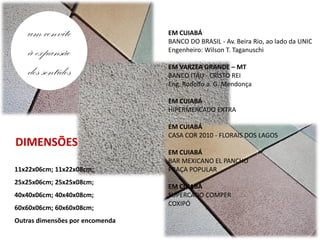 um convite                    EM CUIABÁ
                                 BANCO DO BRASIL - Av. Beira Rio, ao lado da UNIC
   à expansão                    Engenheiro: Wilson T. Taganuschi


   dos sentidos                  EM VARZEA GRANDE – MT
                                 BANCO ITAU - CRISTO REI
                                 Eng. Rodolfo a. G. Mendonça

                                 EM CUIABÁ
                                 HIPERMERCADO EXTRA

                                 EM CUIABÁ
                                 CASA COR 2010 - FLORAIS DOS LAGOS
DIMENSÕES
                                 EM CUIABÁ
                                 BAR MEXICANO EL PANCHO
11x22x06cm; 11x22x08cm;          PRAÇA POPULAR
25x25x06cm; 25x25x08cm;
                                 EM CUIABÁ
40x40x06cm; 40x40x08cm;          SUPERCADO COMPER
                                 COXIPÓ
60x60x06cm; 60x60x08cm;
Outras dimensões por encomenda
 