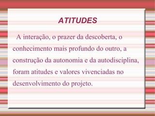 ATITUDES

 A interação, o prazer da descoberta, o
conhecimento mais profundo do outro, a
construção da autonomia e da autodisciplina,
foram atitudes e valores vivenciadas no
desenvolvimento do projeto.
 