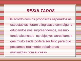 RESULTADOS
De acordo com os propósitos esperados as
 expectativas foram atingidas e com alguns
 educandos nos surpreendemos, mesmo
 tendo alcançado os objetivos acreditamos
 que muito ainda poderá ser feito para que
 possamos realmente trabalhar as
 multimídias com sucesso
 