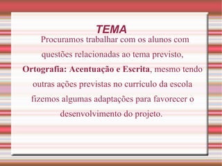 TEMA
    Procuramos trabalhar com os alunos com
    questões relacionadas ao tema previsto,
Ortografia: Acentuação e Escrita, mesmo tendo
  outras ações previstas no currículo da escola
  fizemos algumas adaptações para favorecer o
         desenvolvimento do projeto.
 