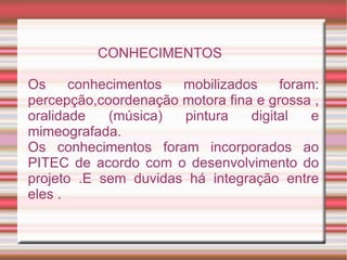CONHECIMENTOS

Os     conhecimentos  mobilizados     foram:
percepção,coordenação motora fina e grossa ,
oralidade   (música)  pintura    digital   e
mimeografada.
Os conhecimentos foram incorporados ao
PITEC de acordo com o desenvolvimento do
projeto .E sem duvidas há integração entre
eles .
 