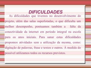 DIFICULDADES
   As dificuldades que tivemos no desenvolvimento do
projeto, além das salas superlotadas, o que dificulta um
melhor desempenho, pontuamos também a              falta da
conectividade da internet em período integral na escola
para os anos iniciais. Para sanar estas dificuldades
propomos atividades sem a utilização da mesma, como:
digitação de palavras, frase e textos e outros. À medida do
possível utilizamos todos os recursos previstos.
 