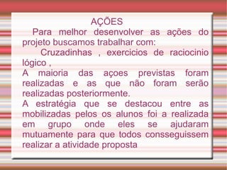 AÇÕES
   Para melhor desenvolver as ações do
projeto buscamos trabalhar com:
     Cruzadinhas , exercicios de raciocinio
lógico ,
A maioria das açoes previstas foram
realizadas e as que não foram serão
realizadas posteriormente.
A estratégia que se destacou entre as
mobilizadas pelos os alunos foi a realizada
em grupo onde eles se ajudaram
mutuamente para que todos consseguissem
realizar a atividade proposta
 