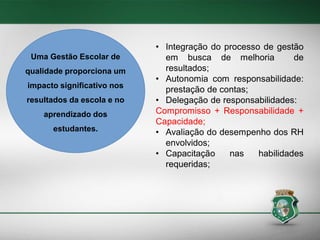 Uma Gestão Escolar de

qualidade proporciona um
impacto significativo nos

resultados da escola e no
aprendizado dos
estudantes.

• Integração do processo de gestão
em busca de melhoria
de
resultados;
• Autonomia com responsabilidade:
prestação de contas;
• Delegação de responsabilidades:
Compromisso + Responsabilidade +
Capacidade;
• Avaliação do desempenho dos RH
envolvidos;
• Capacitação
nas
habilidades
requeridas;

 
