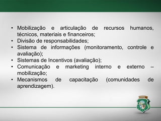 • Mobilização e articulação de recursos humanos,
técnicos, materiais e financeiros;
• Divisão de responsabilidades;
• Sistema de informações (monitoramento, controle e
avaliação);
• Sistemas de Incentivos (avaliação);
• Comunicação e marketing interno e externo –
mobilização;
• Mecanismos de capacitação (comunidades de
aprendizagem).

 