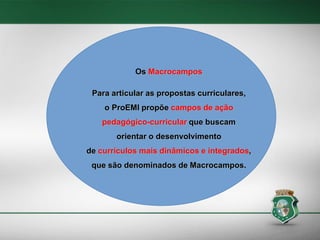 Os Macrocampos
Os Macrocampos
Para articular as propostas curriculares,

Para articular as propostas curriculares,
o ProEMI propõe campos de ação pedagógico-curricular
que o ProEMI propõe campos
buscam orientar o desenvolvimento

de ação

de currículos mais dinâmicos e integrados, que são

pedagógico-curricular que buscam

denominados de Macrocampos.

orientar o desenvolvimento
de currículos mais dinâmicos e integrados,
que são denominados de Macrocampos.

 