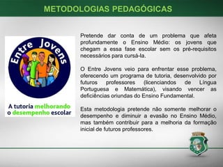 METODOLOGIAS PEDAGÓGICAS

Pretende dar conta de um problema que afeta
profundamente o Ensino Médio: os jovens que
chegam a essa fase escolar sem os pré-requisitos
necessários para cursá-la.

O Entre Jovens veio para enfrentar esse problema,
oferecendo um programa de tutoria, desenvolvido por
futuros
professores
(licenciandos
de
Língua
Portuguesa e Matemática), visando vencer as
deficiências oriundas do Ensino Fundamental.
Esta metodologia pretende não somente melhorar o
desempenho e diminuir a evasão no Ensino Médio,
mas também contribuir para a melhoria da formação
inicial de futuros professores.

 