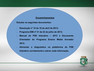 Encaminhamentos
Estudar os seguintes documentos:


Resolução nº 10 de 18 de abril de 2013;



Programa EMI nº 31 de 22 de julho de 2013;



Manual do PDE Interativo – 2013 e Documento
Orientador do Programa Ensino Médio Inovador
2013;



Alimentar o diagnóstico na plataforma do PDE
Interativo corretamente e salvar cada informação.

 